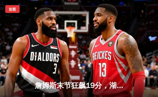 詹姆斯末节狂飙19分，湖人加时逆转雄鹿结束四连败